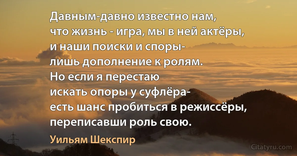 Давным-давно известно нам,
что жизнь - игра, мы в ней актёры,
и наши поиски и споры-
лишь дополнение к ролям.
Но если я перестаю
искать опоры у суфлёра-
есть шанс пробиться в режиссёры,
переписавши роль свою. (Уильям Шекспир)