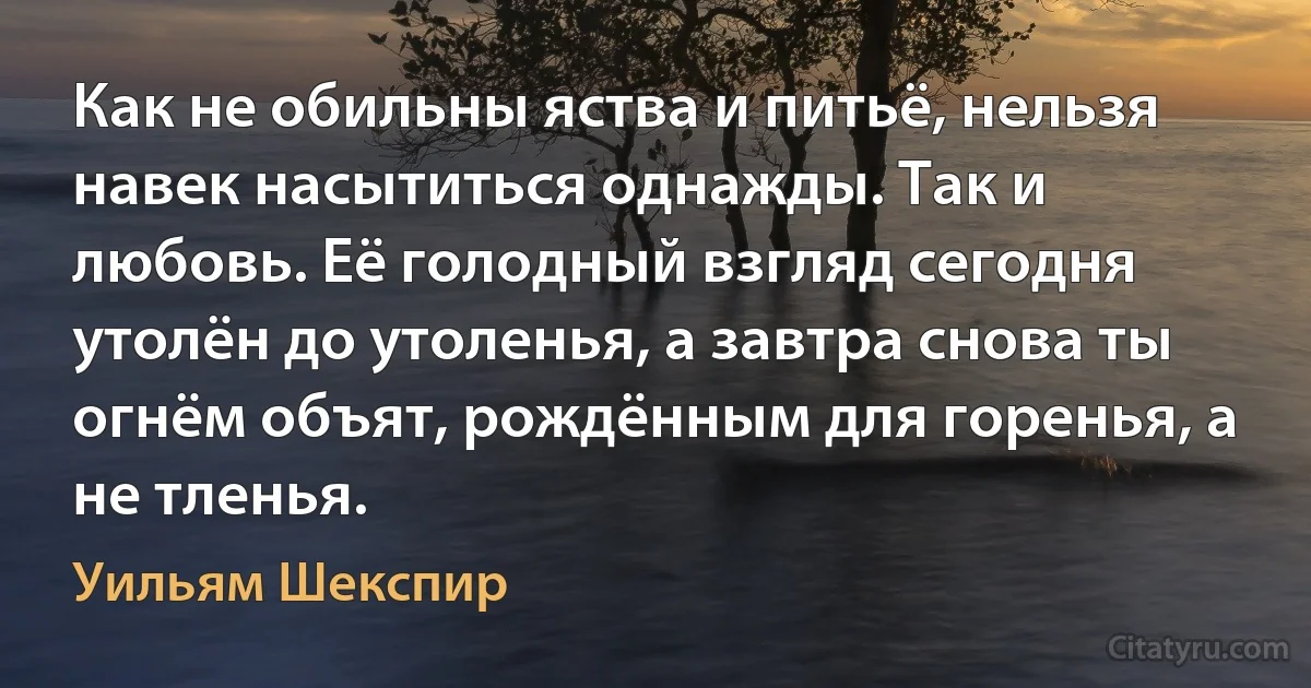 Как не обильны яства и питьё, нельзя навек насытиться однажды. Так и любовь. Её голодный взгляд сегодня утолён до утоленья, а завтра снова ты огнём объят, рождённым для горенья, а не тленья. (Уильям Шекспир)