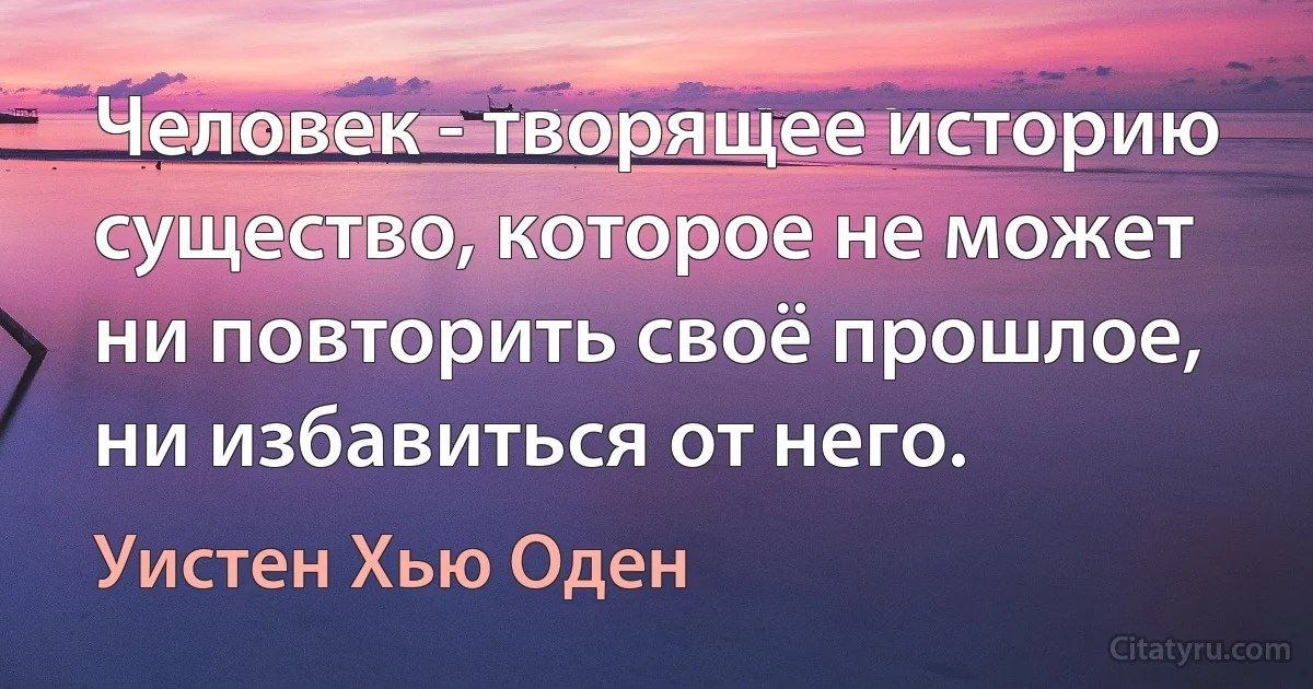 Человек - творящее историю существо, которое не может ни повторить своё прошлое, ни избавиться от него. (Уистен Хью Оден)