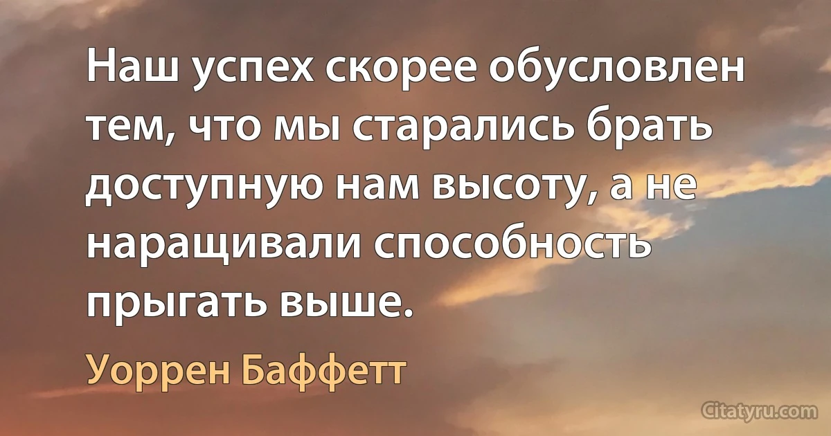 Наш успех скорее обусловлен тем, что мы старались брать доступную нам высоту, а не наращивали способность прыгать выше. (Уоррен Баффетт)