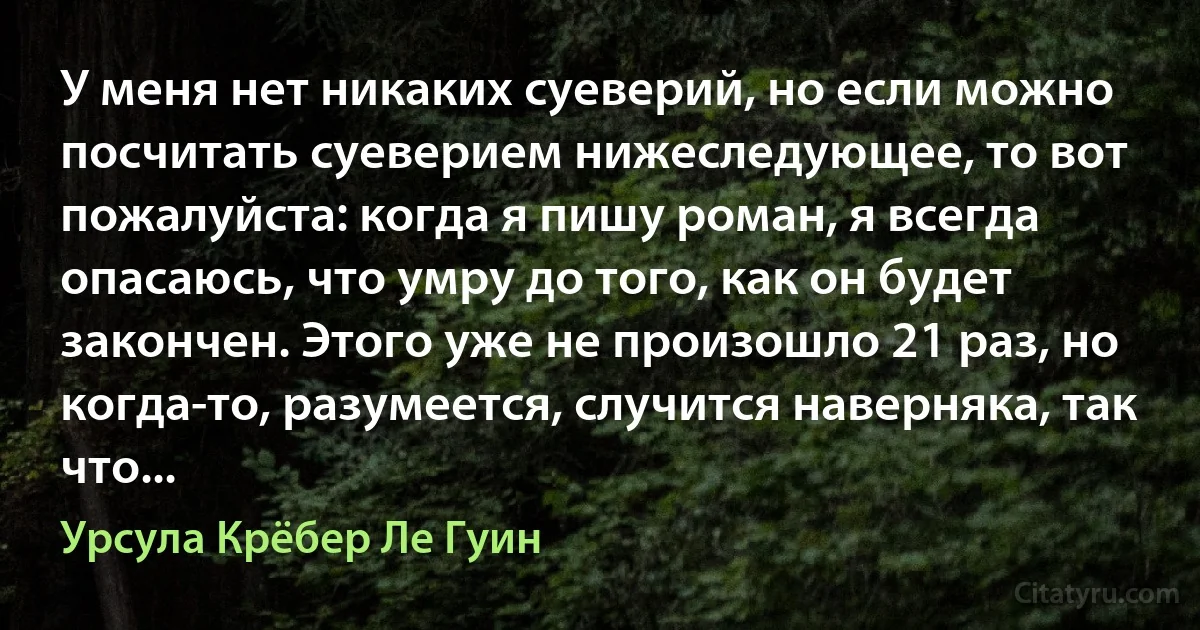 У меня нет никаких суеверий, но если можно посчитать суеверием нижеследующее, то вот пожалуйста: когда я пишу роман, я всегда опасаюсь, что умру до того, как он будет закончен. Этого уже не произошло 21 раз, но когда-то, разумеется, случится наверняка, так что... (Урсула Крёбер Ле Гуин)