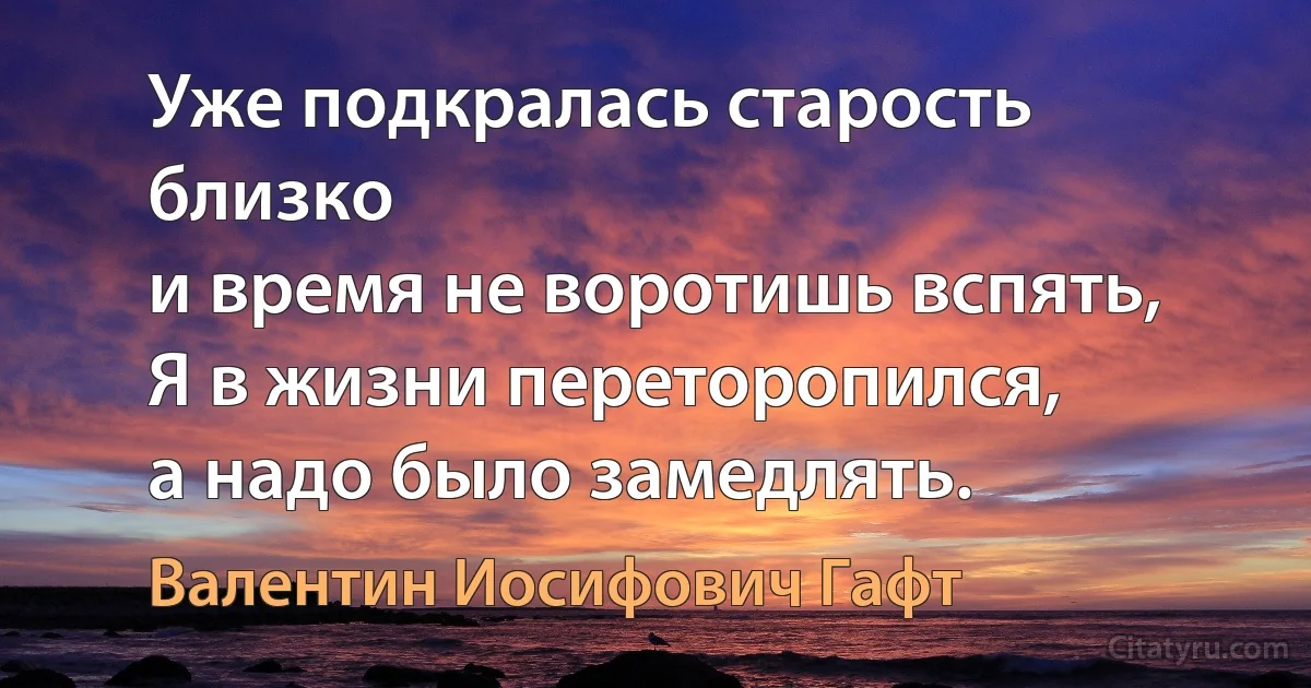 Уже подкралась старость близко
и время не воротишь вспять,
Я в жизни переторопился,
а надо было замедлять. (Валентин Иосифович Гафт)