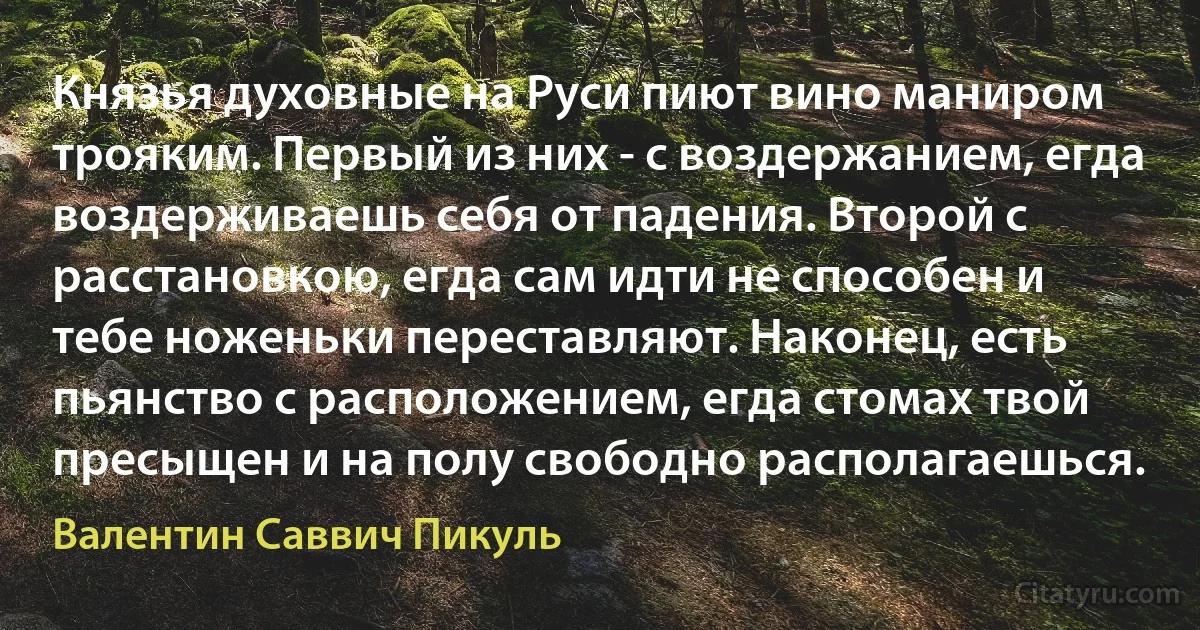 Князья духовные на Руси пиют вино маниром трояким. Первый из них - с воздержанием, егда воздерживаешь себя от падения. Второй с расстановкою, егда сам идти не способен и тебе ноженьки переставляют. Наконец, есть пьянство с расположением, егда стомах твой пресыщен и на полу свободно располагаешься. (Валентин Саввич Пикуль)