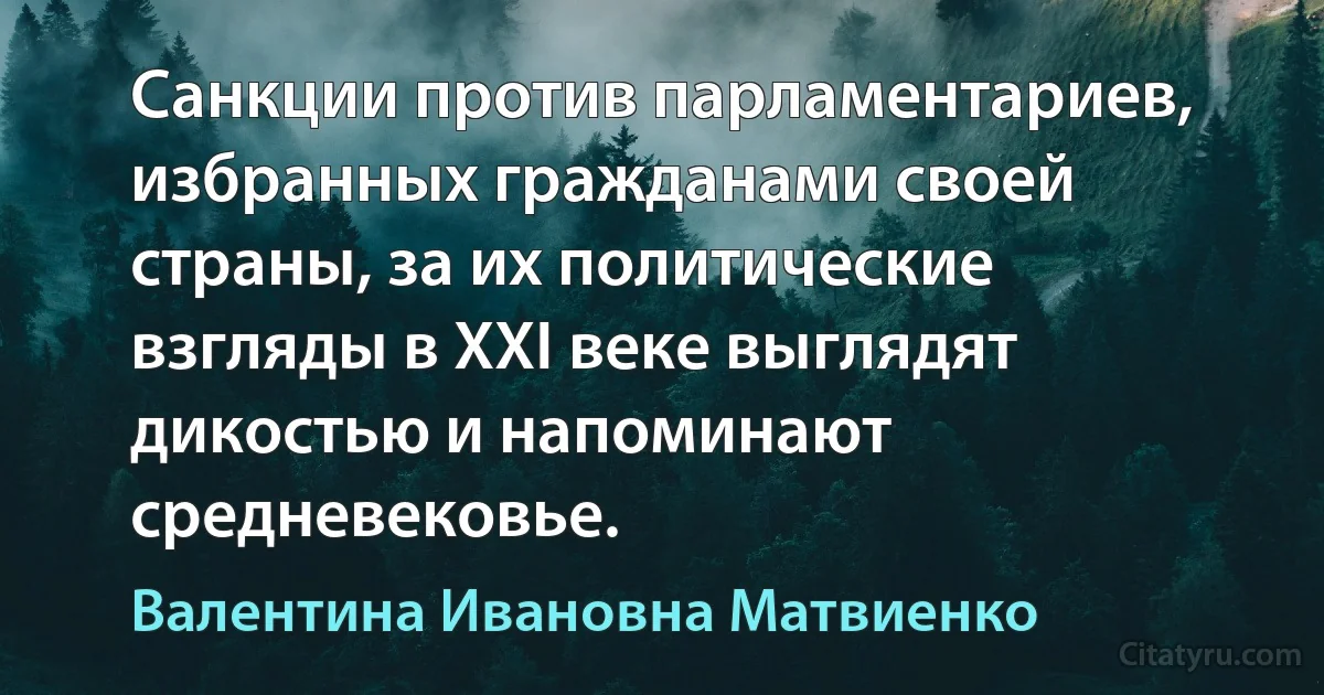 Санкции против парламентариев, избранных гражданами своей страны, за их политические взгляды в XXI веке выглядят дикостью и напоминают средневековье. (Валентина Ивановна Матвиенко)