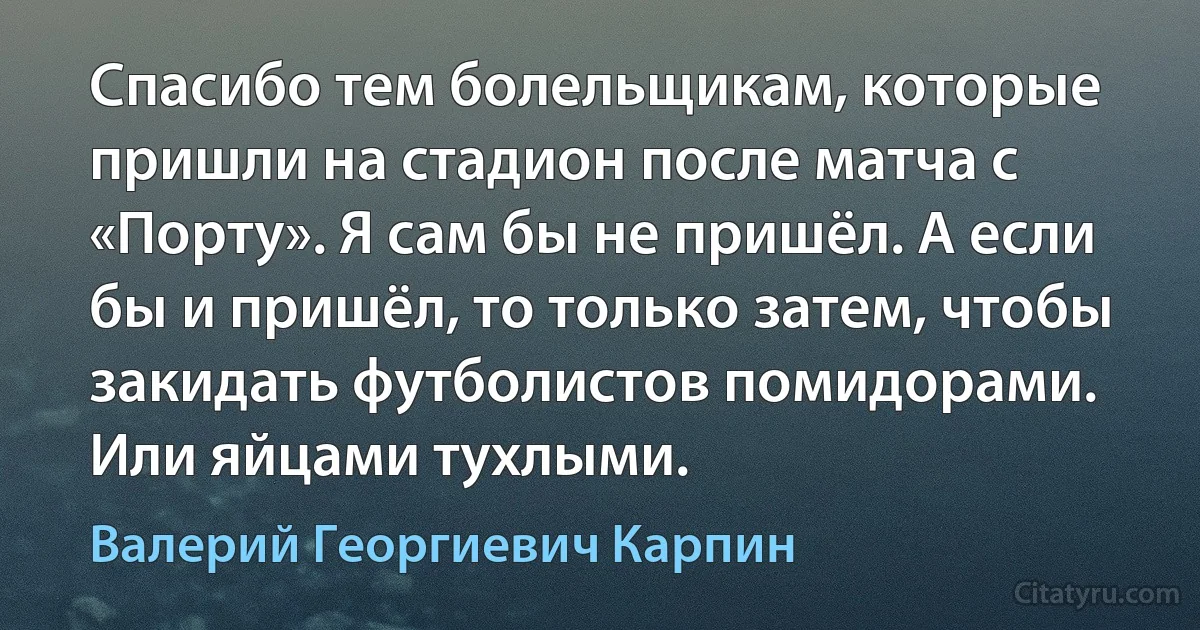 Спасибо тем болельщикам, которые пришли на стадион после матча с «Порту». Я сам бы не пришёл. А если бы и пришёл, то только затем, чтобы закидать футболистов помидорами. Или яйцами тухлыми. (Валерий Георгиевич Карпин)