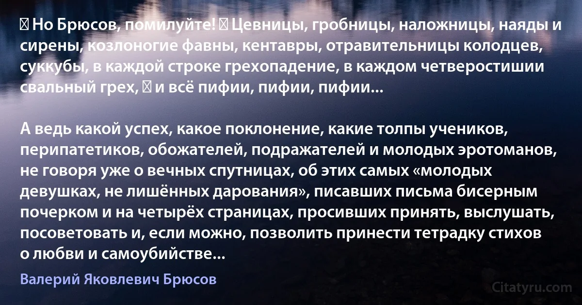 ― Но Брюсов, помилуйте! ― Цевницы, гробницы, наложницы, наяды и сирены, козлоногие фавны, кентавры, отравительницы колодцев, суккубы, в каждой строке грехопадение, в каждом четверостишии свальный грех, ― и всё пифии, пифии, пифии...

А ведь какой успех, какое поклонение, какие толпы учеников, перипатетиков, обожателей, подражателей и молодых эротоманов, не говоря уже о вечных спутницах, об этих самых «молодых девушках, не лишённых дарования», писавших письма бисерным почерком и на четырёх страницах, просивших принять, выслушать, посоветовать и, если можно, позволить принести тетрадку стихов о любви и самоубийстве... (Валерий Яковлевич Брюсов)