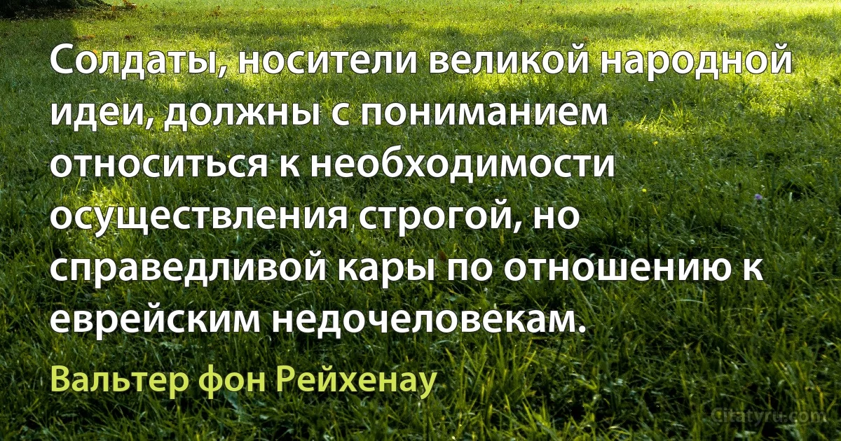 Солдаты, носители великой народной идеи, должны с пониманием относиться к необходимости осуществления строгой, но справедливой кары по отношению к еврейским недочеловекам. (Вальтер фон Рейхенау)