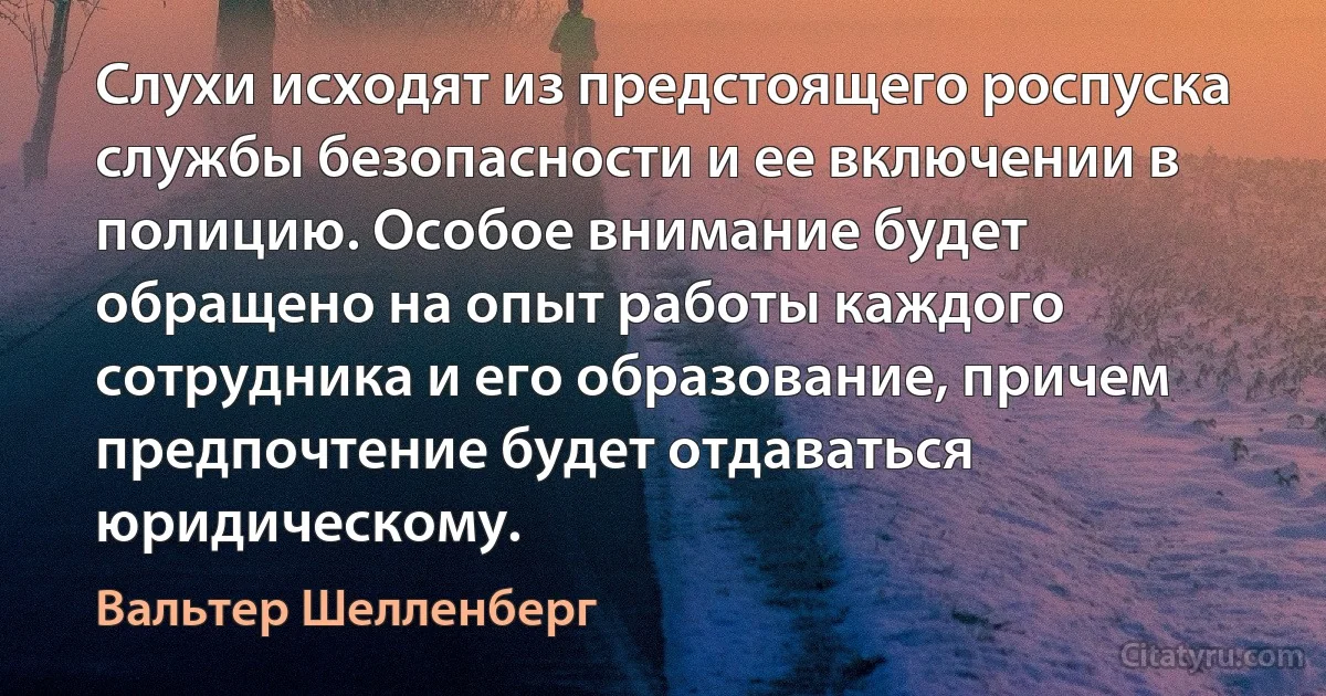 Слухи исходят из предстоящего роспуска службы безопасности и ее включении в полицию. Особое внимание будет обращено на опыт работы каждого сотрудника и его образование, причем предпочтение будет отдаваться юридическому. (Вальтер Шелленберг)