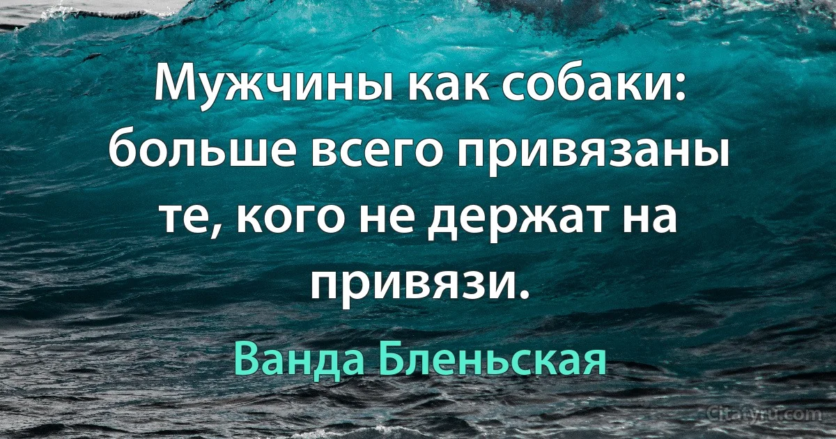 Мужчины как собаки: больше всего привязаны те, кого не держат на привязи. (Ванда Бленьская)