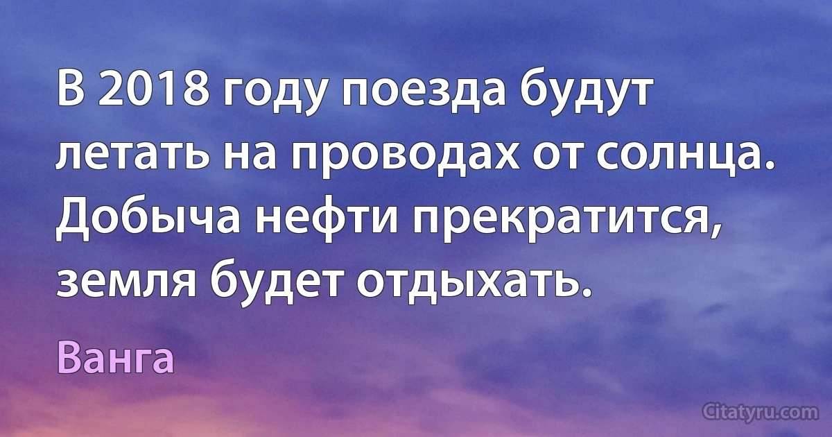 В 2018 году поезда будут летать на проводах от солнца. Добыча нефти прекратится, земля будет отдыхать. (Ванга)