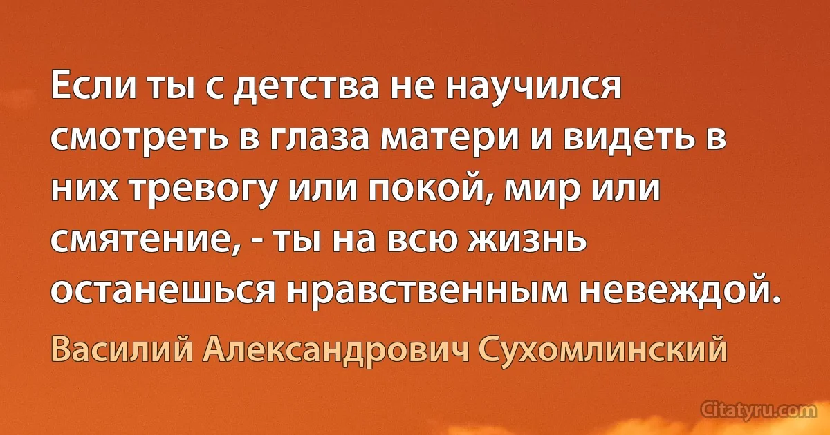 Если ты с детства не научился смотреть в глаза матери и видеть в них тревогу или покой, мир или смятение, - ты на всю жизнь останешься нравственным невеждой. (Василий Александрович Сухомлинский)