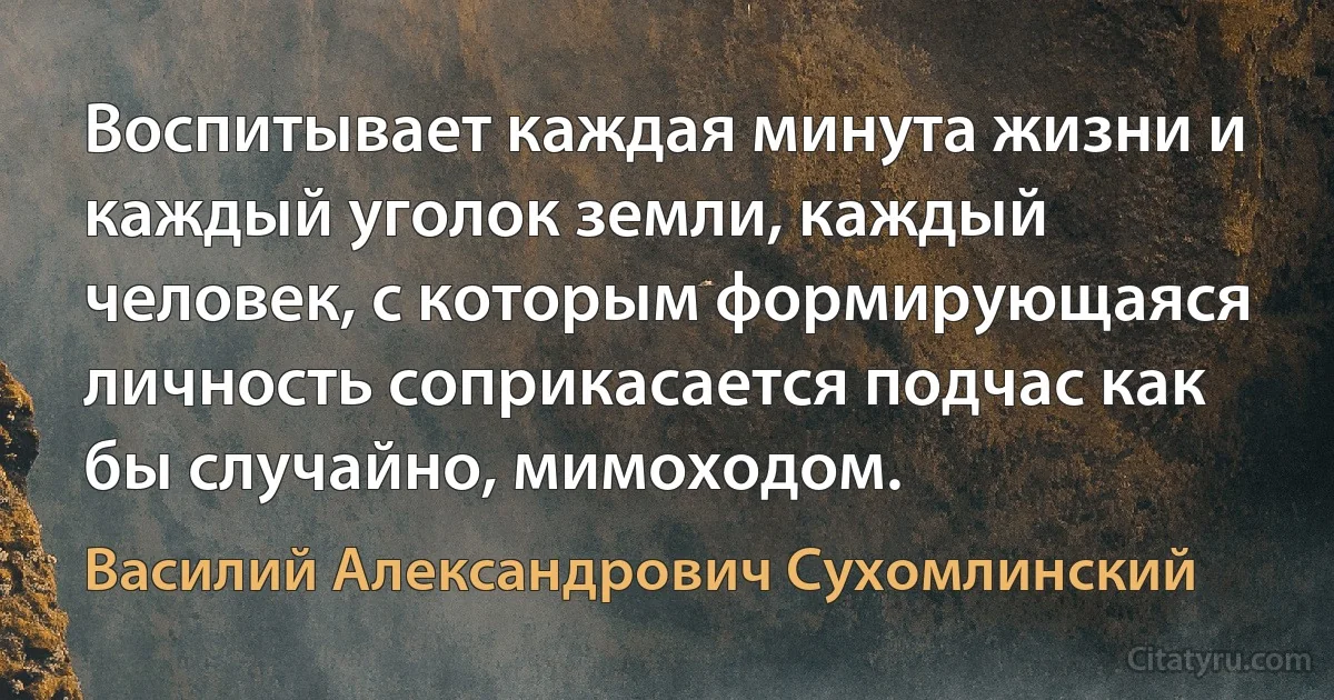 Воспитывает каждая минута жизни и каждый уголок земли, каждый человек, с которым формирующаяся личность соприкасается подчас как бы случайно, мимоходом. (Василий Александрович Сухомлинский)