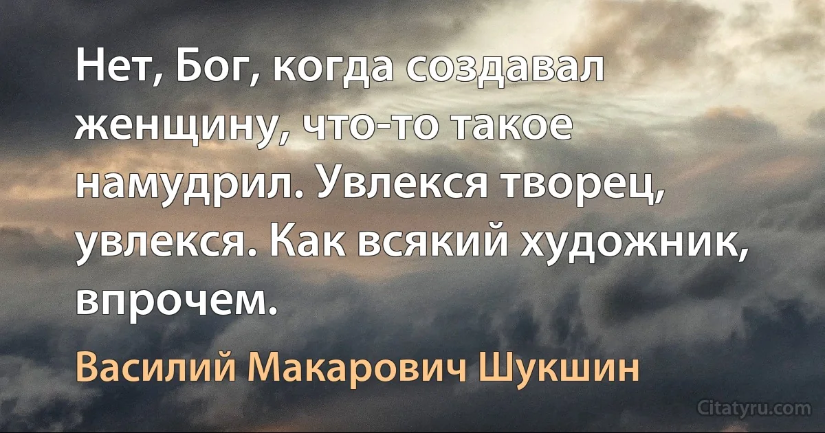 Нет, Бог, когда создавал женщину, что-то такое намудрил. Увлекся творец, увлекся. Как всякий художник, впрочем. (Василий Макарович Шукшин)