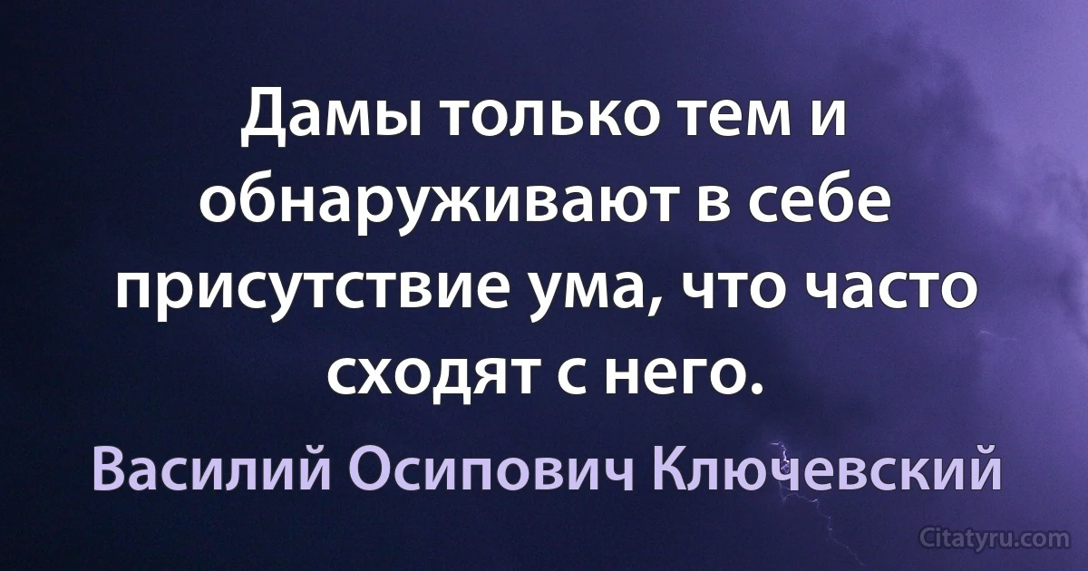 Дамы только тем и обнаруживают в себе присутствие ума, что часто сходят с него. (Василий Осипович Ключевский)