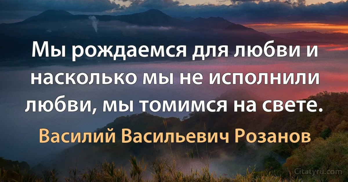 Мы рождаемся для любви и насколько мы не исполнили любви, мы томимся на свете. (Василий Васильевич Розанов)