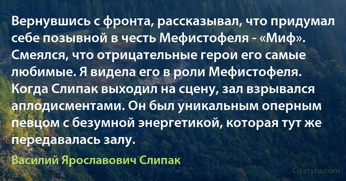 Вернувшись с фронта, рассказывал, что придумал себе позывной в честь Мефистофеля - «Миф». Смеялся, что отрицательные герои его самые любимые. Я видела его в роли Мефистофеля. Когда Слипак выходил на сцену, зал взрывался аплодисментами. Он был уникальным оперным певцом с безумной энергетикой, которая тут же передавалась залу. (Василий Ярославович Слипак)