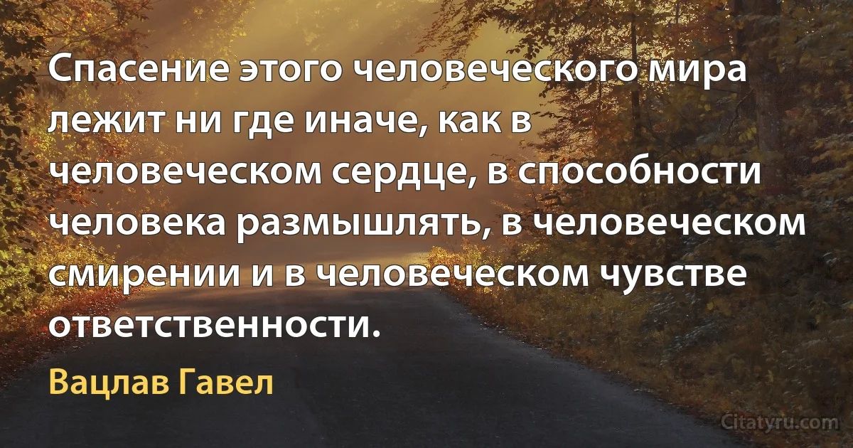 Спасение этого человеческого мира лежит ни где иначе, как в человеческом сердце, в способности человека размышлять, в человеческом смирении и в человеческом чувстве ответственности. (Вацлав Гавел)