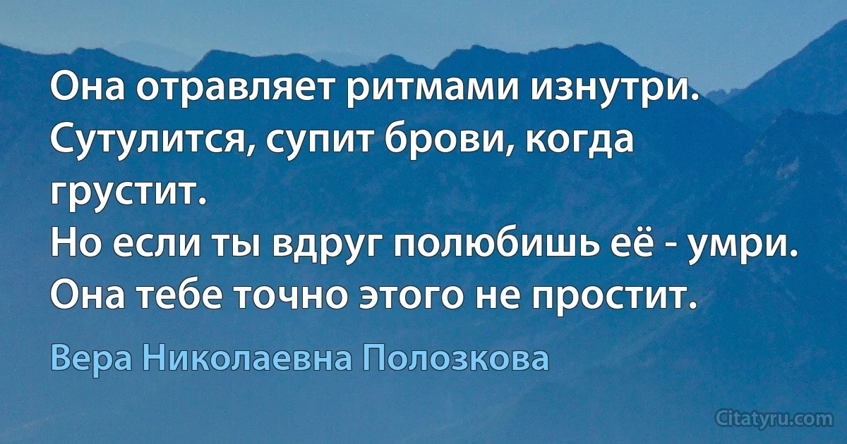 Она отравляет ритмами изнутри.
Сутулится, супит брови, когда грустит.
Но если ты вдруг полюбишь её - умри.
Она тебе точно этого не простит. (Вера Николаевна Полозкова)