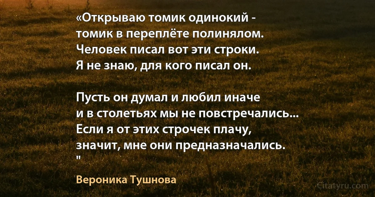 «Открываю томик одинокий -
томик в переплёте полинялом.
Человек писал вот эти строки.
Я не знаю, для кого писал он.

Пусть он думал и любил иначе
и в столетьях мы не повстречались...
Если я от этих строчек плачу,
значит, мне они предназначались.
" (Вероника Тушнова)