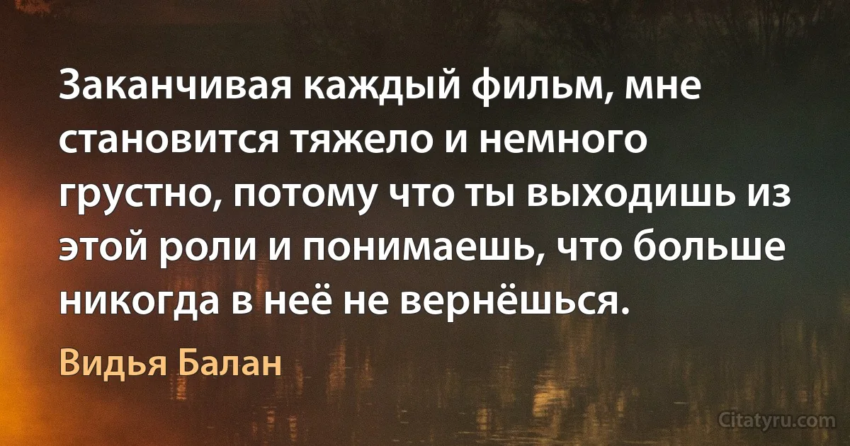 Заканчивая каждый фильм, мне становится тяжело и немного грустно, потому что ты выходишь из этой роли и понимаешь, что больше никогда в неё не вернёшься. (Видья Балан)