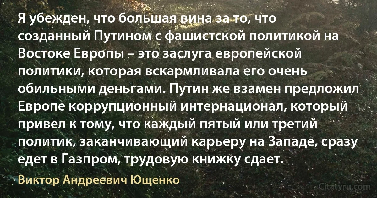 Я убежден, что большая вина за то, что созданный Путином с фашистской политикой на Востоке Европы – это заслуга европейской политики, которая вскармливала его очень обильными деньгами. Путин же взамен предложил Европе коррупционный интернационал, который привел к тому, что каждый пятый или третий политик, заканчивающий карьеру на Западе, сразу едет в Газпром, трудовую книжку сдает. (Виктор Андреевич Ющенко)