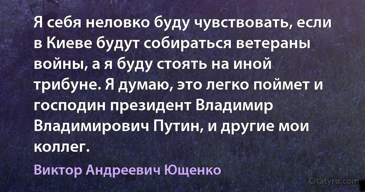 Я себя неловко буду чувствовать, если в Киеве будут собираться ветераны войны, а я буду стоять на иной трибуне. Я думаю, это легко поймет и господин президент Владимир Владимирович Путин, и другие мои коллег. (Виктор Андреевич Ющенко)