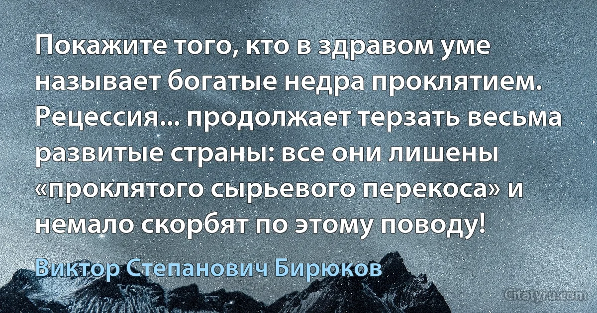 Покажите того, кто в здравом уме называет богатые недра проклятием. Рецессия... продолжает терзать весьма развитые страны: все они лишены «проклятого сырьевого перекоса» и немало скорбят по этому поводу! (Виктор Степанович Бирюков)