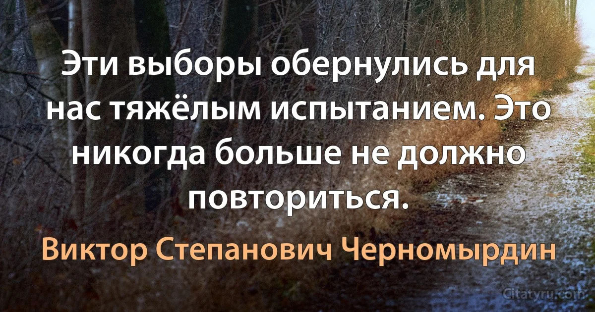 Эти выборы обернулись для нас тяжёлым испытанием. Это никогда больше не должно повториться. (Виктор Степанович Черномырдин)