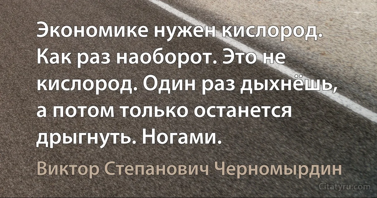 Экономике нужен кислород. Как раз наоборот. Это не кислород. Один раз дыхнёшь, а потом только останется дрыгнуть. Ногами. (Виктор Степанович Черномырдин)