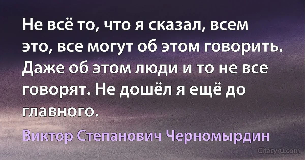 Не всё то, что я сказал, всем это, все могут об этом говорить. Даже об этом люди и то не все говорят. Не дошёл я ещё до главного. (Виктор Степанович Черномырдин)