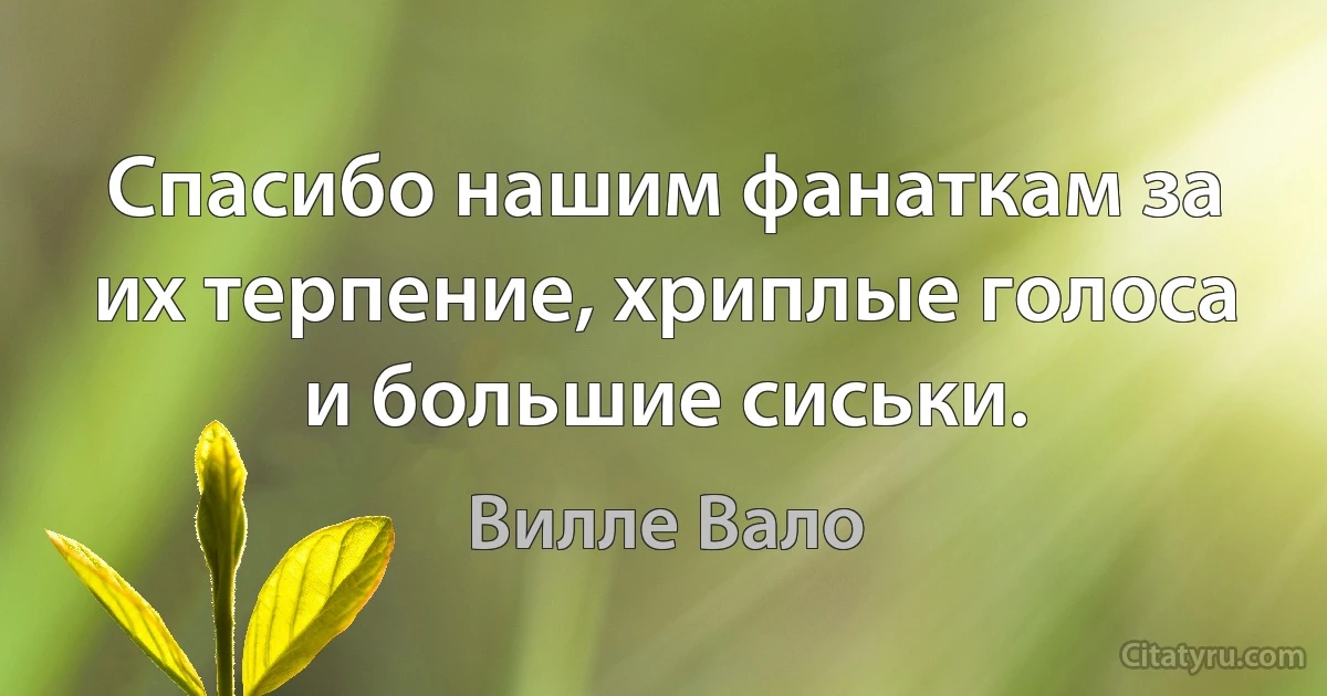 Спасибо нашим фанаткам за их терпение, хриплые голоса и большие сиськи. (Вилле Вало)