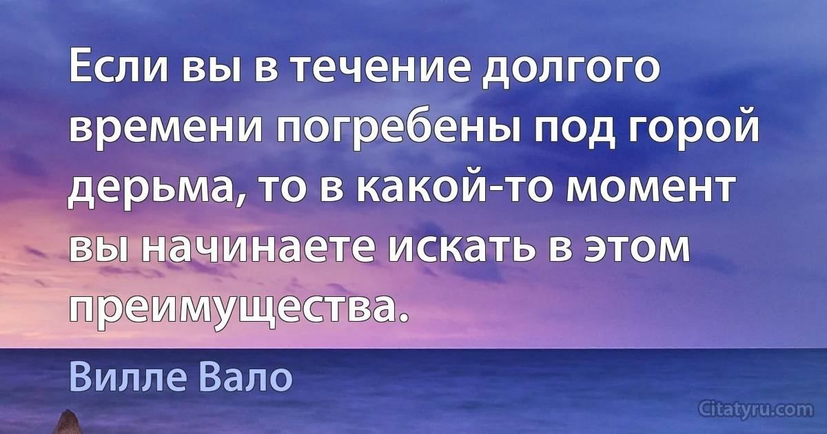 Если вы в течение долгого времени погребены под горой дерьма, то в какой-то момент вы начинаете искать в этом преимущества. (Вилле Вало)