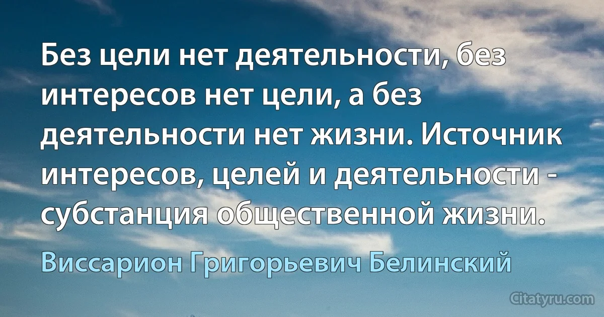 Без цели нет деятельности, без интересов нет цели, а без деятельности нет жизни. Источник интересов, целей и деятельности - субстанция общественной жизни. (Виссарион Григорьевич Белинский)