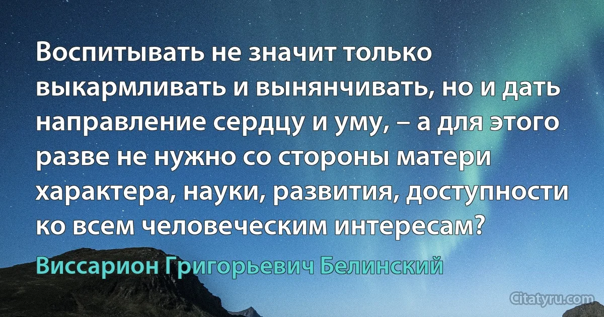 Воспитывать не значит только выкармливать и вынянчивать, но и дать направление сердцу и уму, – а для этого разве не нужно со стороны матери характера, науки, развития, доступности ко всем человеческим интересам? (Виссарион Григорьевич Белинский)