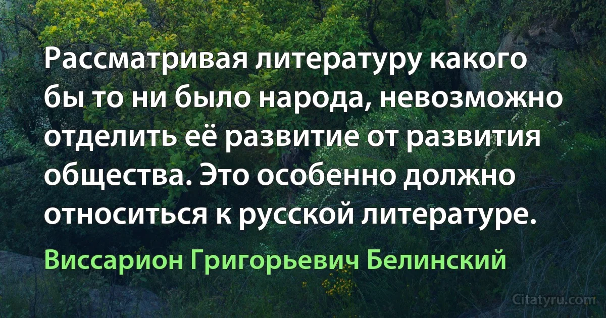 Рассматривая литературу какого бы то ни было народа, невозможно отделить её развитие от развития общества. Это особенно должно относиться к русской литературе. (Виссарион Григорьевич Белинский)