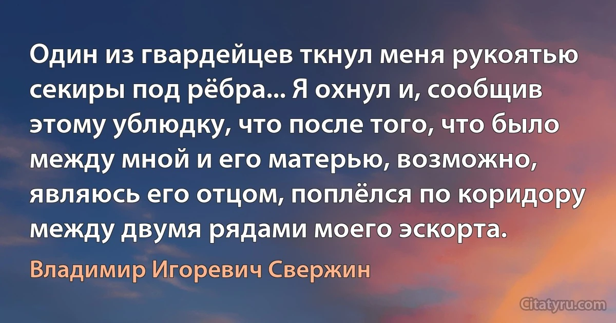 Один из гвардейцев ткнул меня рукоятью секиры под рёбра... Я охнул и, сообщив этому ублюдку, что после того, что было между мной и его матерью, возможно, являюсь его отцом, поплёлся по коридору между двумя рядами моего эскорта. (Владимир Игоревич Свержин)