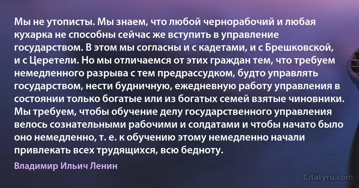 Мы не утописты. Мы знаем, что любой чернорабочий и любая кухарка не способны сейчас же вступить в управление государством. В этом мы согласны и с кадетами, и с Брешковской, и с Церетели. Но мы отличаемся от этих граждан тем, что требуем немедленного разрыва с тем предрассудком, будто управлять государством, нести будничную, ежедневную работу управления в состоянии только богатые или из богатых семей взятые чиновники. Мы требуем, чтобы обучение делу государственного управления велось сознательными рабочими и солдатами и чтобы начато было оно немедленно, т. е. к обучению этому немедленно начали привлекать всех трудящихся, всю бедноту. (Владимир Ильич Ленин)