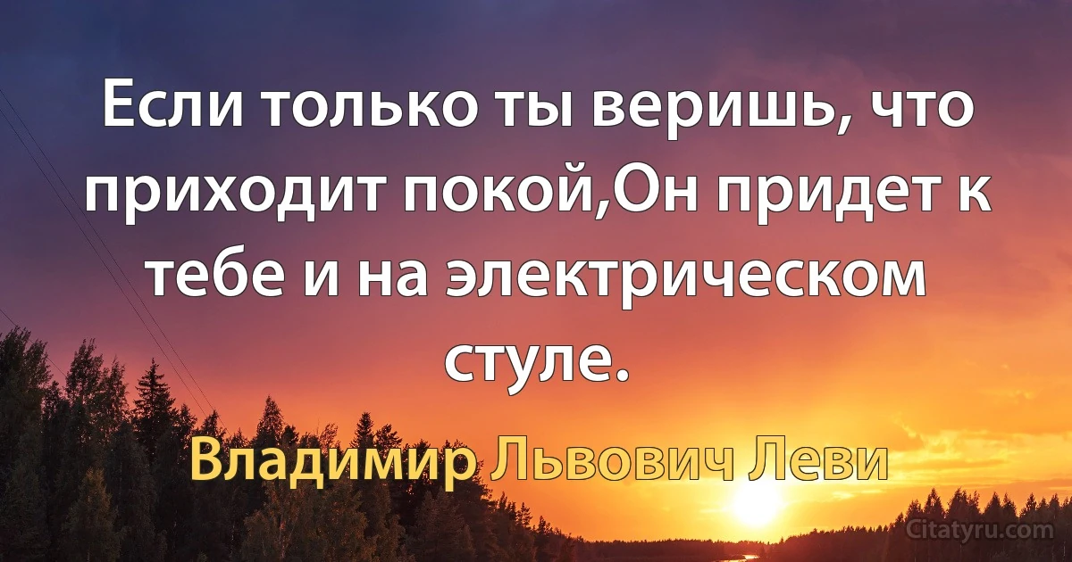 Если только ты веришь, что приходит покой,Он придет к тебе и на электрическом стуле. (Владимир Львович Леви)