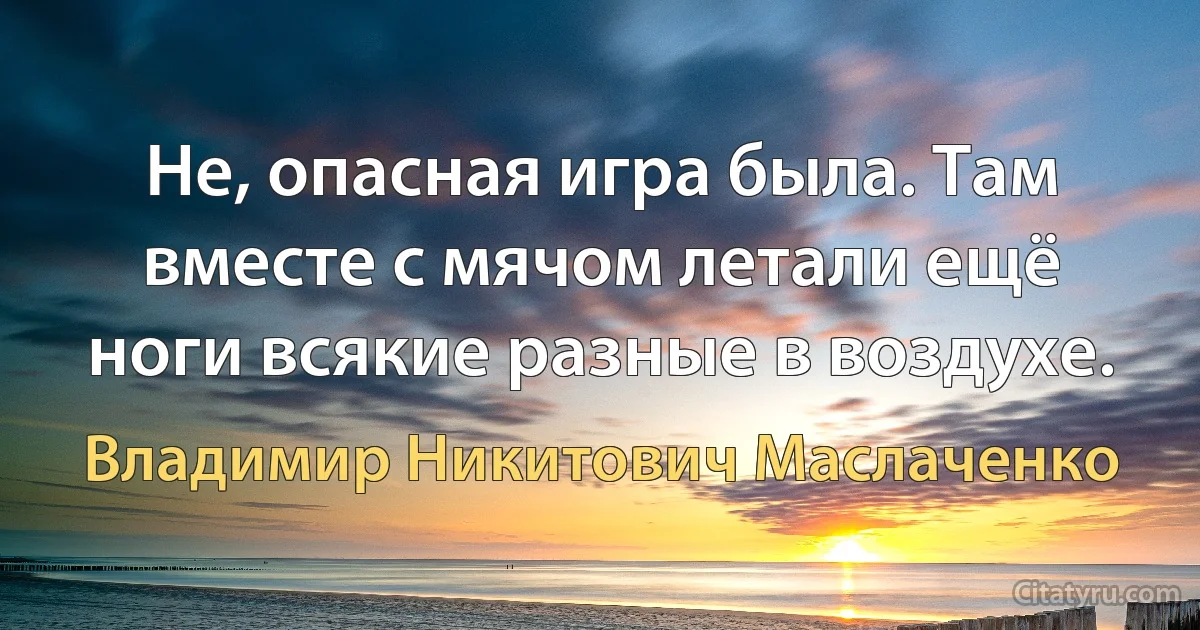 Не, опасная игра была. Там вместе с мячом летали ещё ноги всякие pазные в воздyхе. (Владимир Никитович Маслаченко)