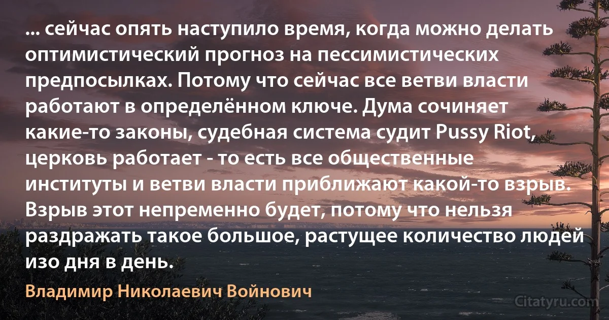 ... сейчас опять наступило время, когда можно делать оптимистический прогноз на пессимистических предпосылках. Потому что сейчас все ветви власти работают в определённом ключе. Дума сочиняет какие-то законы, судебная система судит Pussy Riot, церковь работает - то есть все общественные институты и ветви власти приближают какой-то взрыв. Взрыв этот непременно будет, потому что нельзя раздражать такое большое, растущее количество людей изо дня в день. (Владимир Николаевич Войнович)