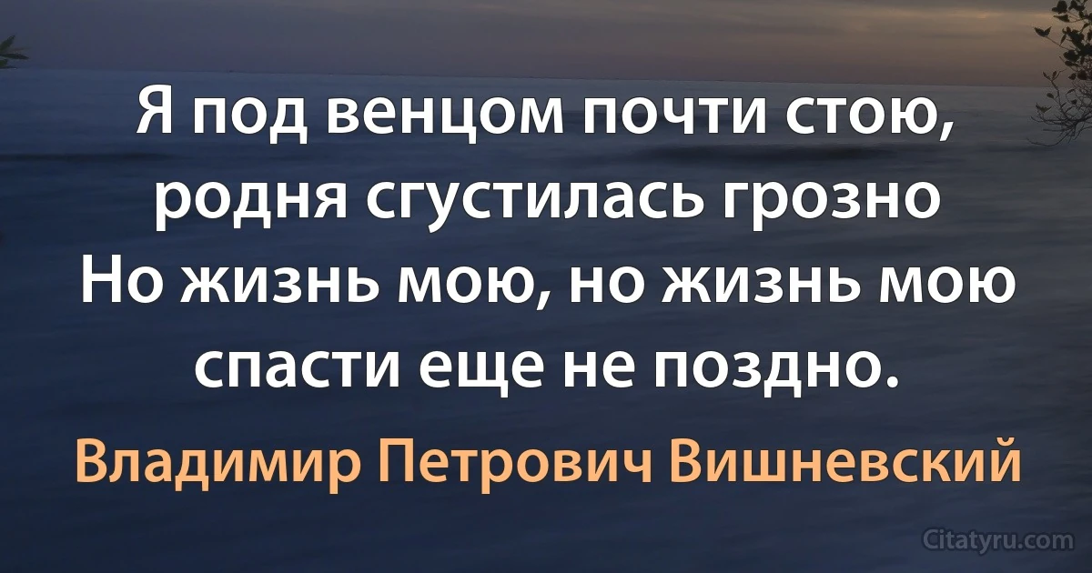 Я под венцом почти стою,
родня сгустилась грозно
Но жизнь мою, но жизнь мою
спасти еще не поздно. (Владимир Петрович Вишневский)