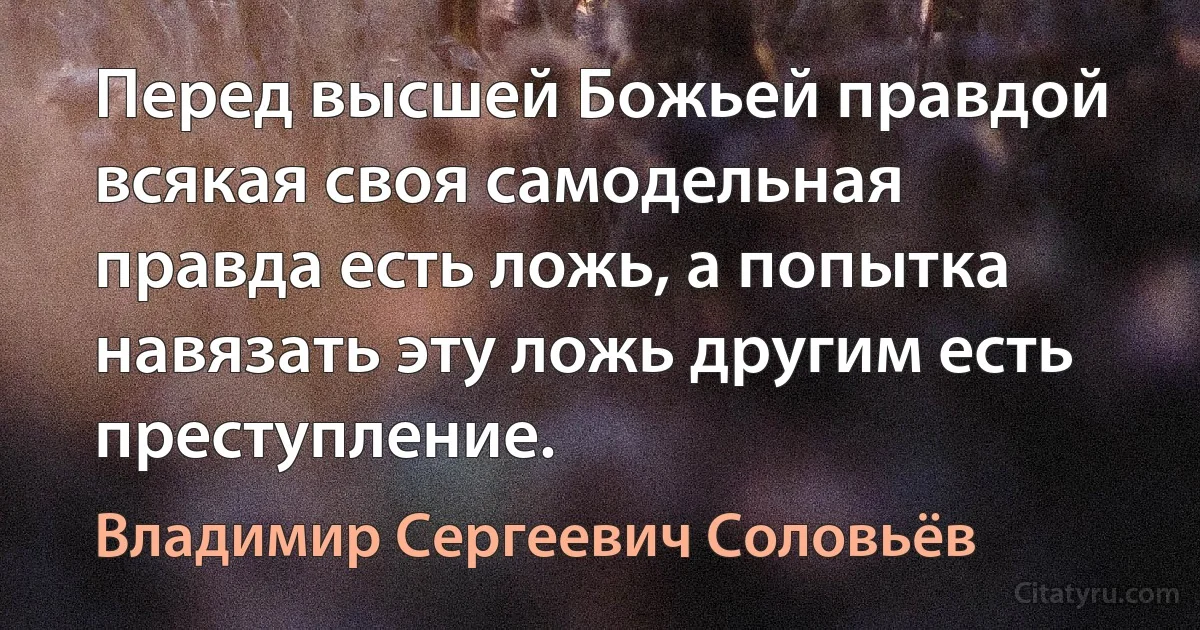 Перед высшей Божьей правдой всякая своя самодельная правда есть ложь, а попытка навязать эту ложь другим есть преступление. (Владимир Сергеевич Соловьёв)