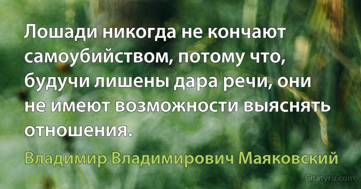 Лошади никогда не кончают самоубийством, потому что, будучи лишены дара речи, они не имеют возможности выяснять отношения. (Владимир Владимирович Маяковский)