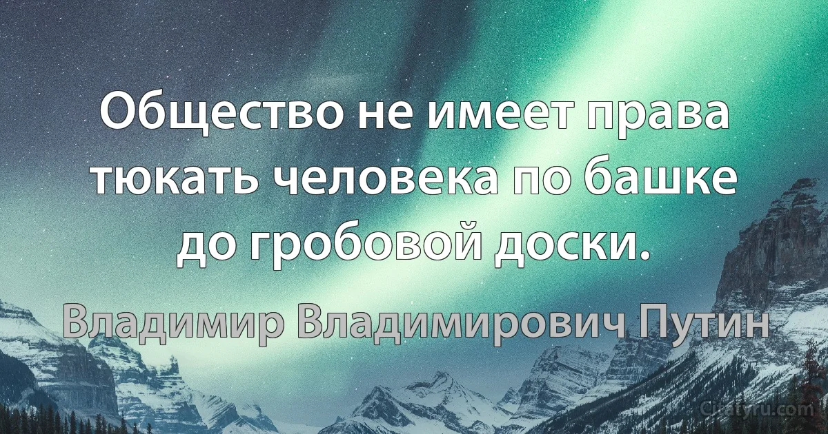 Общество не имеет права тюкать человека по башке до гробовой доски. (Владимир Владимирович Путин)