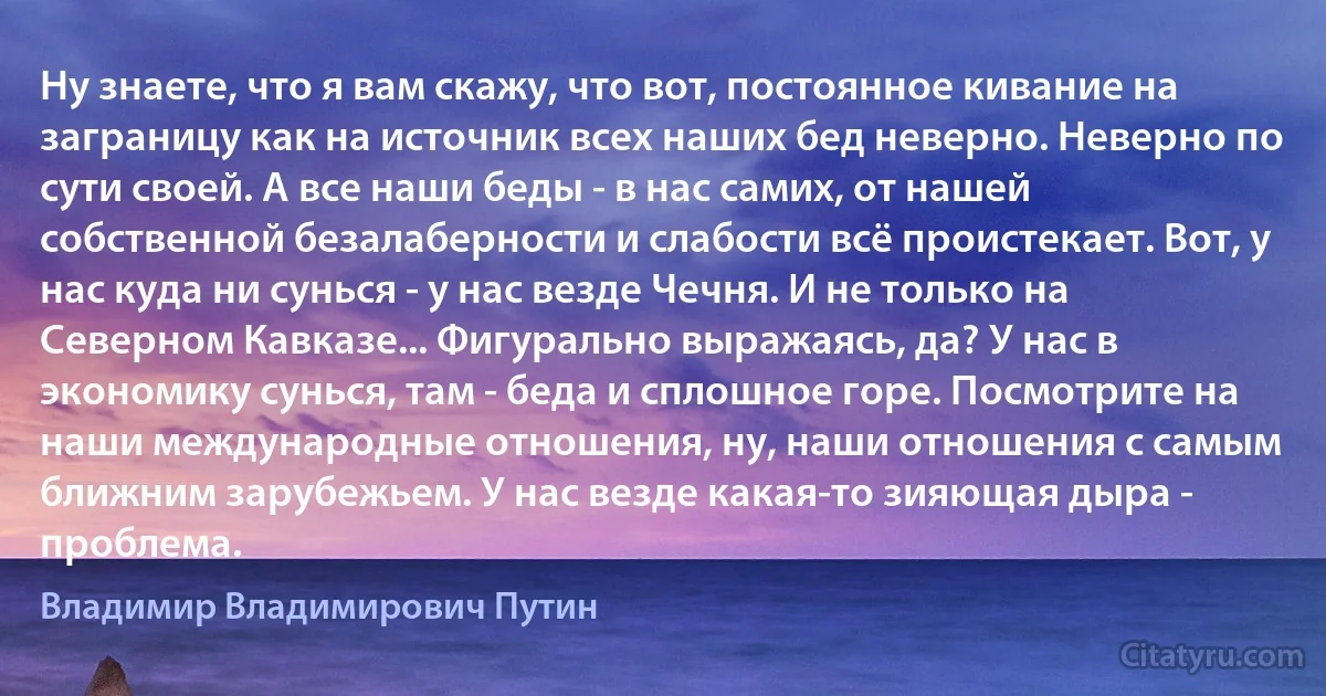 Ну знаете, что я вам скажу, что вот, постоянное кивание на заграницу как на источник всех наших бед неверно. Неверно по сути своей. А все наши беды - в нас самих, от нашей собственной безалаберности и слабости всё проистекает. Вот, у нас куда ни сунься - у нас везде Чечня. И не только на Северном Кавказе... Фигурально выражаясь, да? У нас в экономику сунься, там - беда и сплошное горе. Посмотрите на наши международные отношения, ну, наши отношения с самым ближним зарубежьем. У нас везде какая-то зияющая дыра - проблема. (Владимир Владимирович Путин)