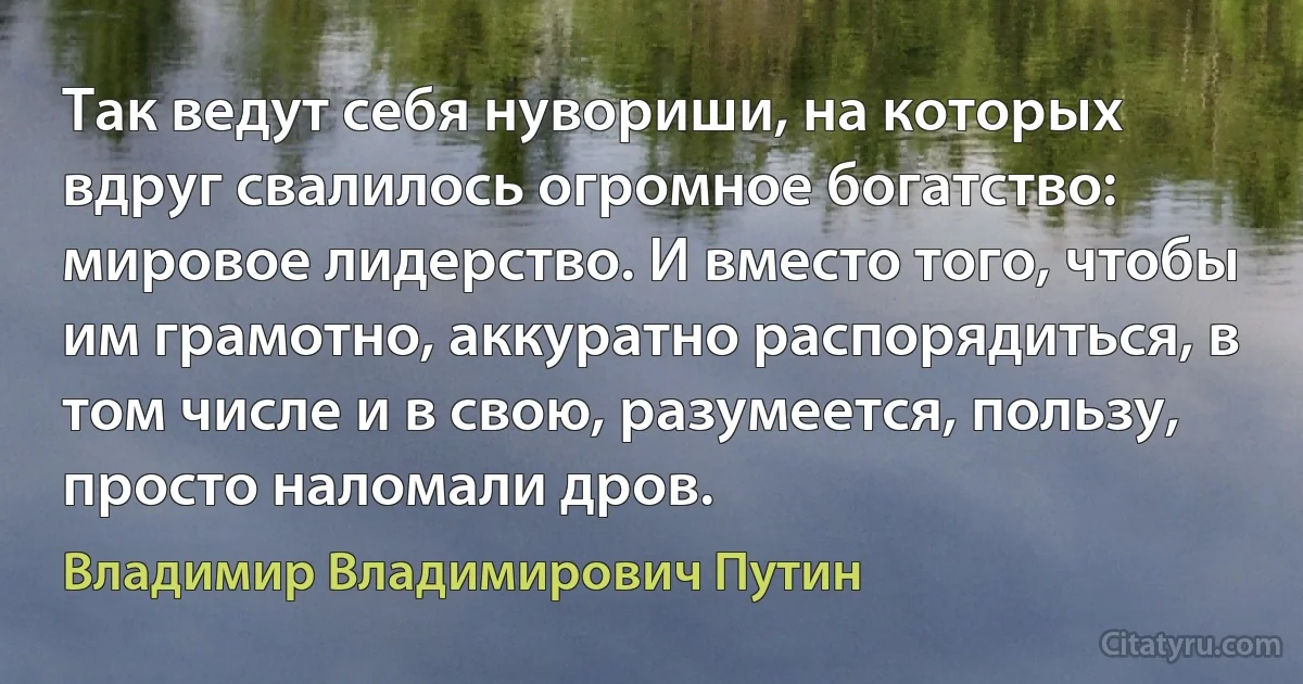 Так ведут себя нувориши, на которых вдруг свалилось огромное богатство: мировое лидерство. И вместо того, чтобы им грамотно, аккуратно распорядиться, в том числе и в свою, разумеется, пользу, просто наломали дров. (Владимир Владимирович Путин)