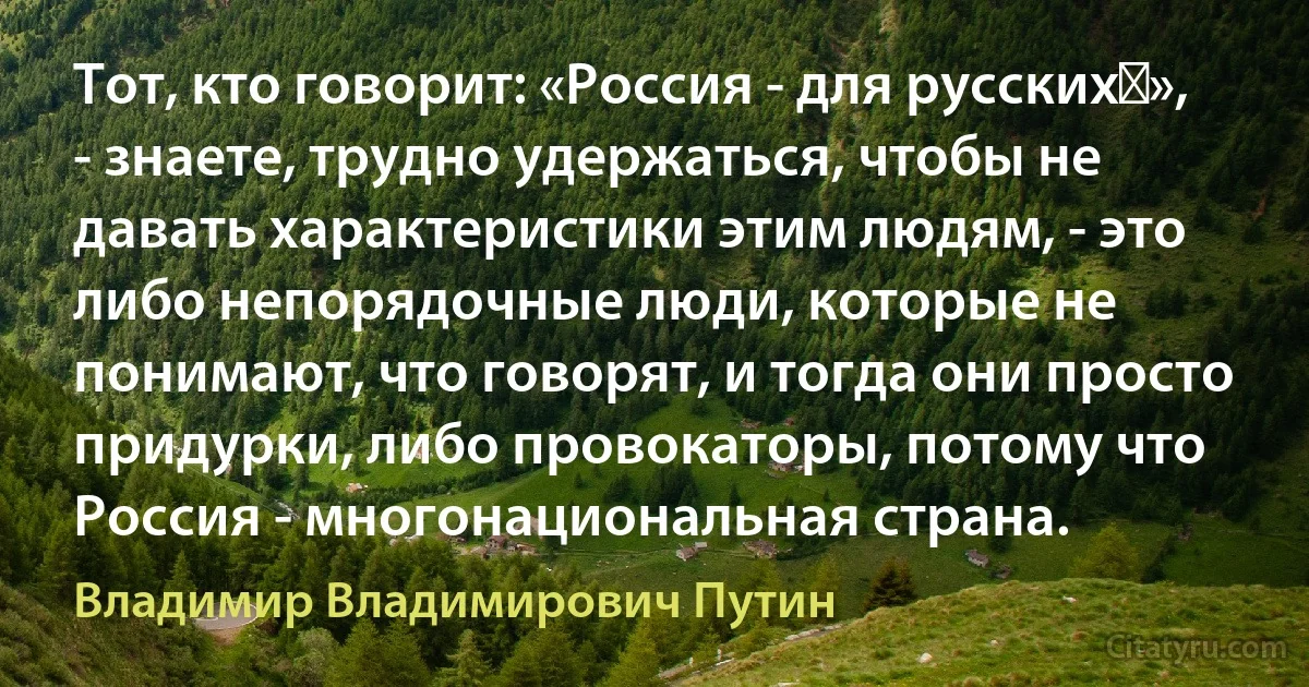 Тот, кто говорит: «Россия - для русских‎», - знаете, трудно удержаться, чтобы не давать характеристики этим людям, - это либо непорядочные люди, которые не понимают, что говорят, и тогда они просто придурки, либо провокаторы, потому что Россия - многонациональная страна. (Владимир Владимирович Путин)