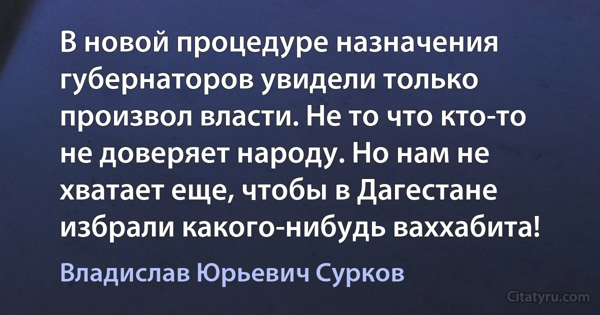 В новой процедуре назначения губернаторов увидели только произвол власти. Не то что кто-то не доверяет народу. Но нам не хватает еще, чтобы в Дагестане избрали какого-нибудь ваххабита! (Владислав Юрьевич Сурков)