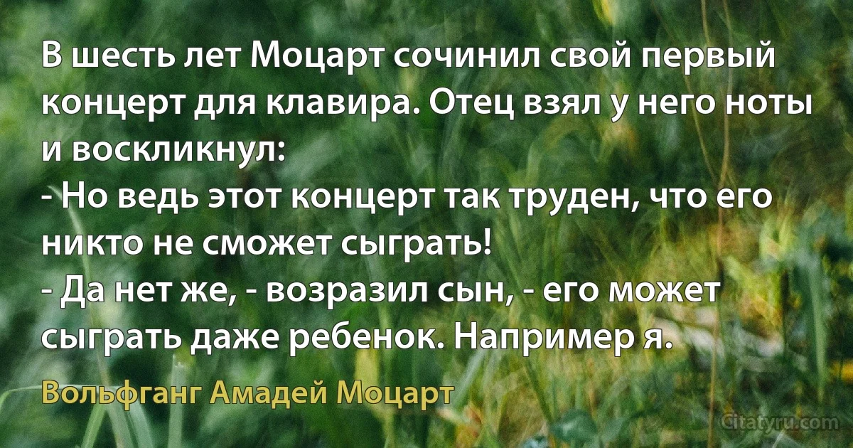 В шесть лет Моцарт сочинил свой первый концерт для клавира. Отец взял у него ноты и воскликнул:
- Но ведь этот концерт так труден, что его никто не сможет сыграть!
- Да нет же, - возразил сын, - его может сыграть даже ребенок. Например я. (Вольфганг Амадей Моцарт)