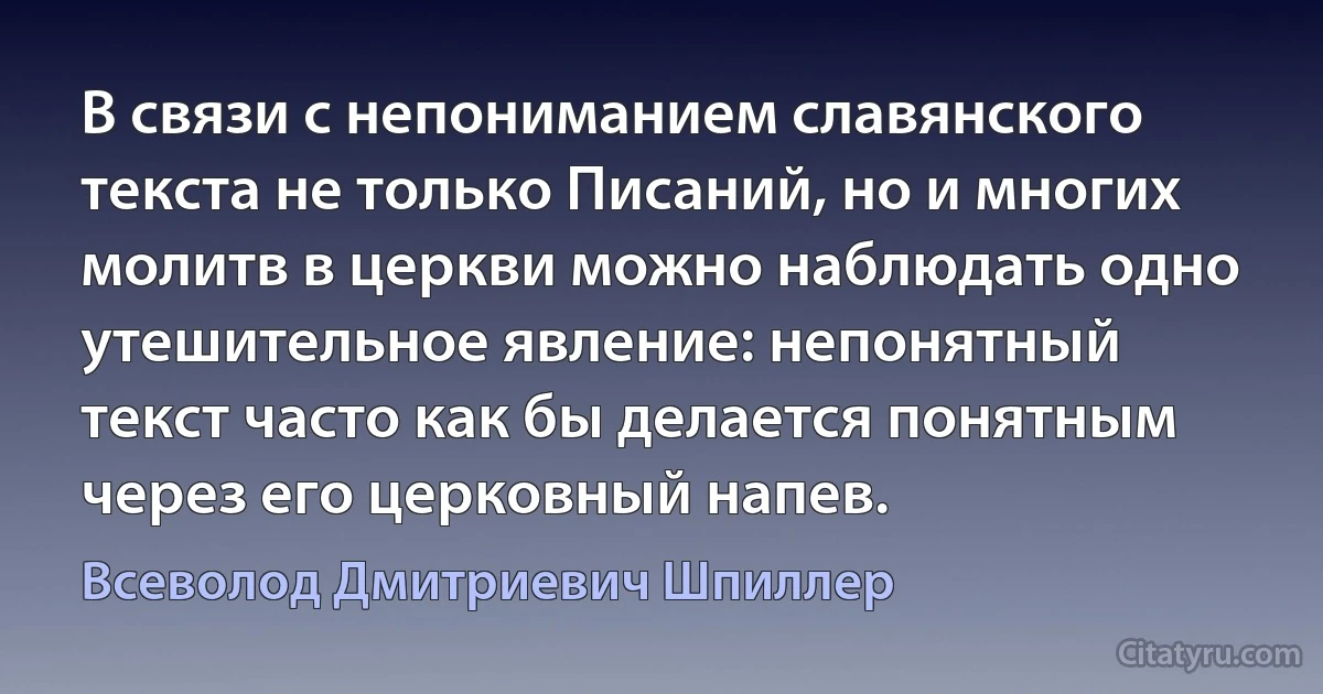 В связи с непониманием славянского текста не только Писаний, но и многих молитв в церкви можно наблюдать одно утешительное явление: непонятный текст часто как бы делается понятным через его церковный напев. (Всеволод Дмитриевич Шпиллер)